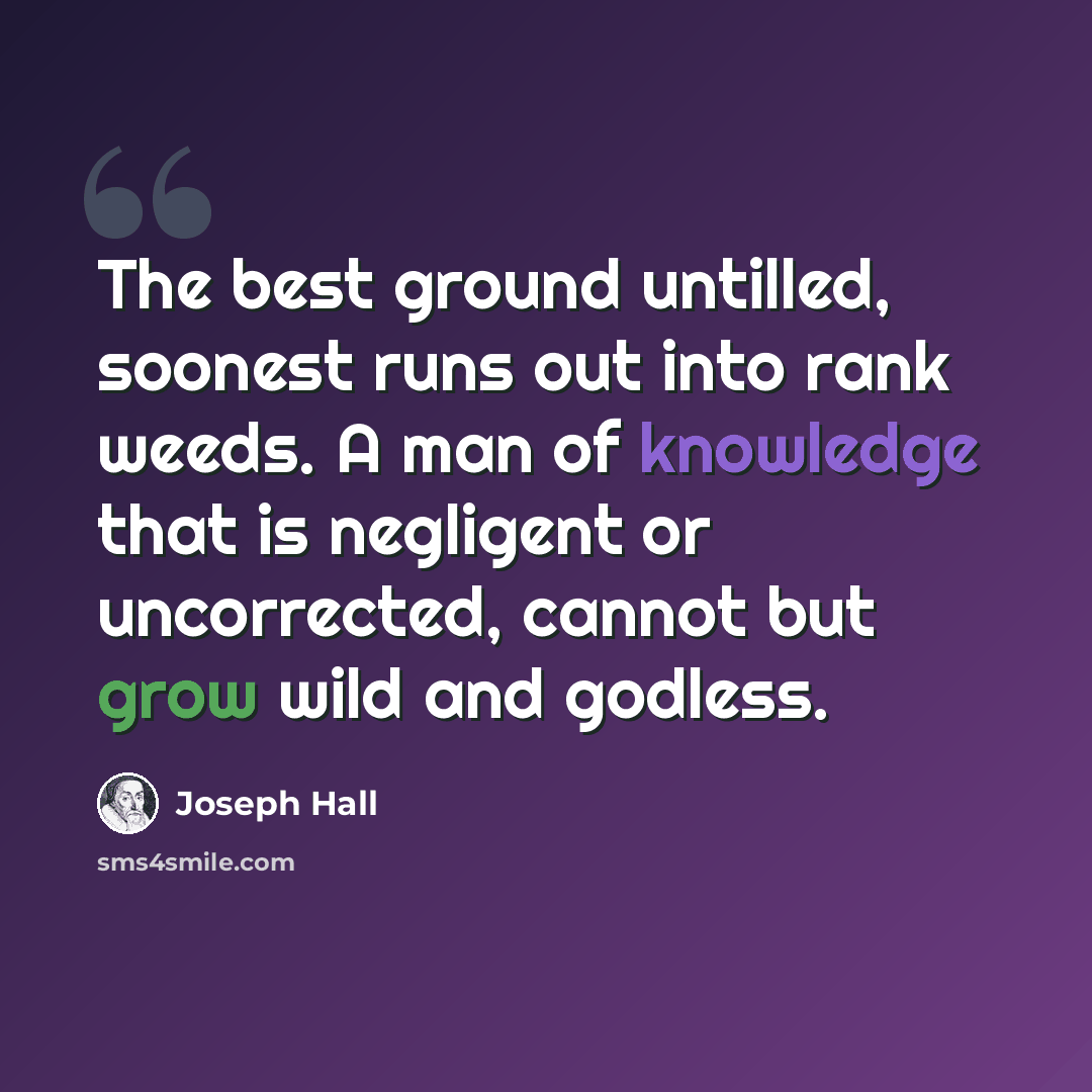 “The best ground untilled, soonest runs out into rank weeds. A man of knowledge that is negligent or uncorrected, cannot but grow wild and godless.” quote by Joseph Hall