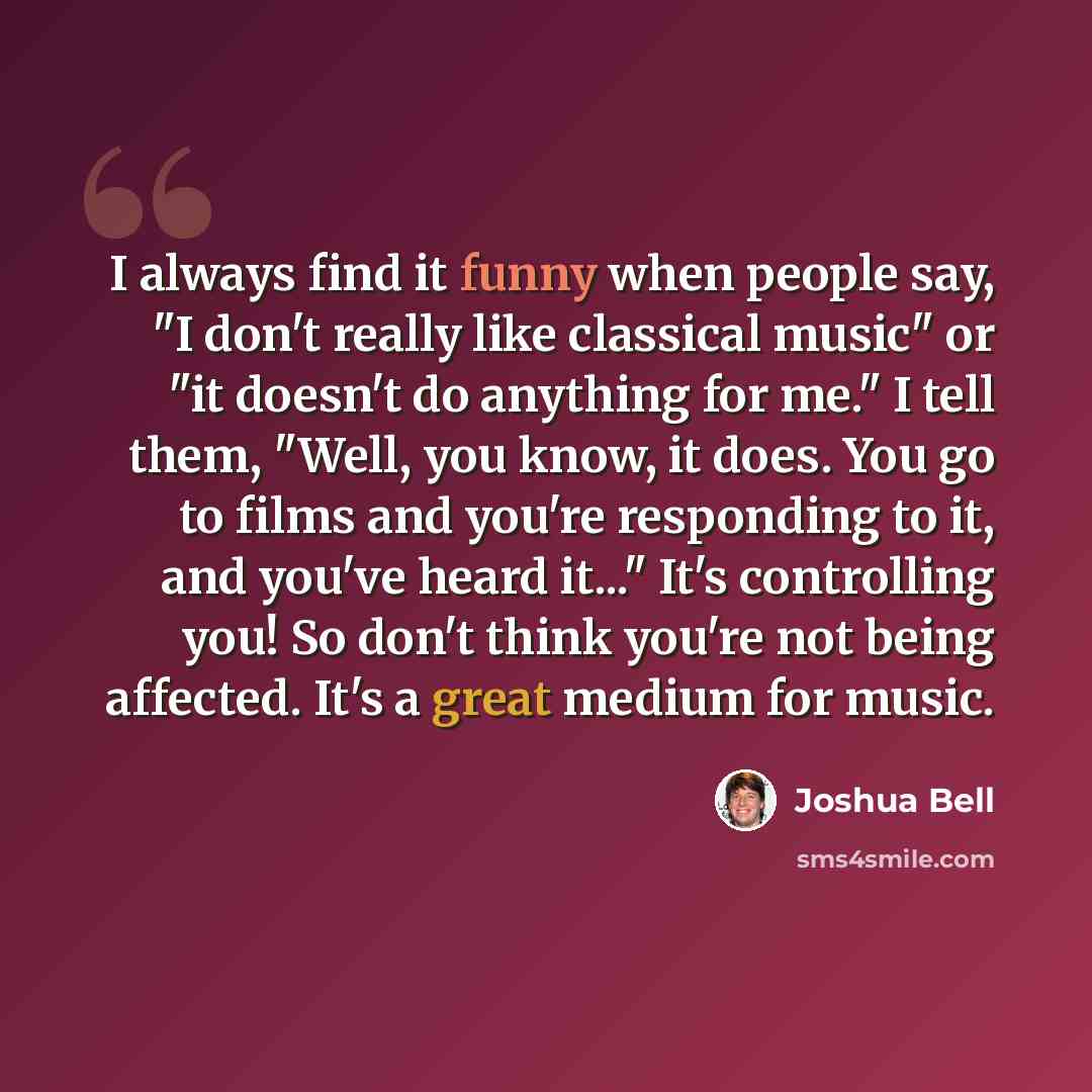“I always find it funny when people say, "I don't really like classical music" or "it doesn't do anything for me." I tell them, "Well, you know, it does. You go to films and you're responding to it, and you've heard it..." It's controlling you! So don't think you're not being affected. It's a great…” quote by Joshua Bell