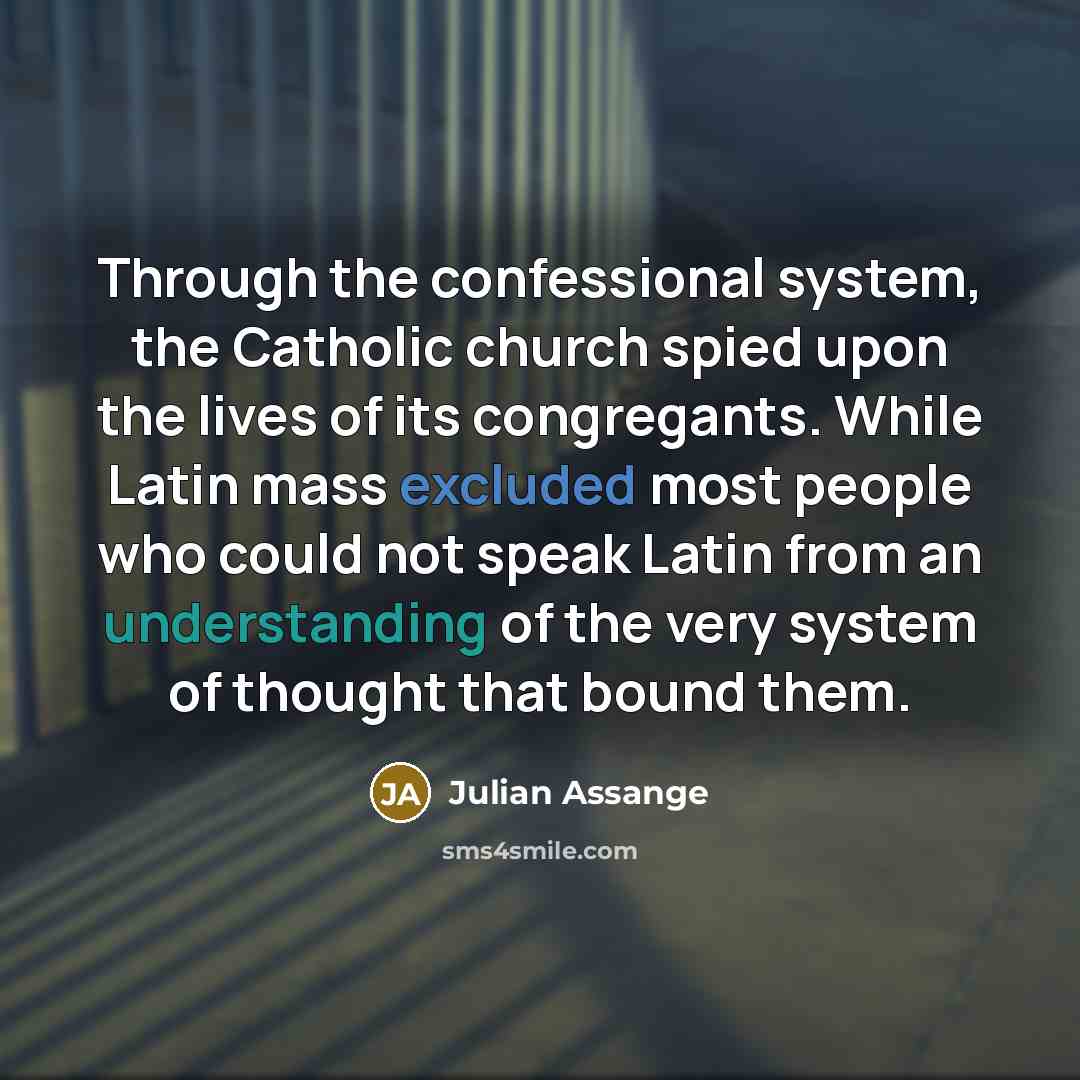 “Through the confessional system, the Catholic church spied upon the lives of its congregants. While Latin mass excluded most people who could not speak Latin from an understanding of the very system of thought that bound them.” quote by Julian Assange