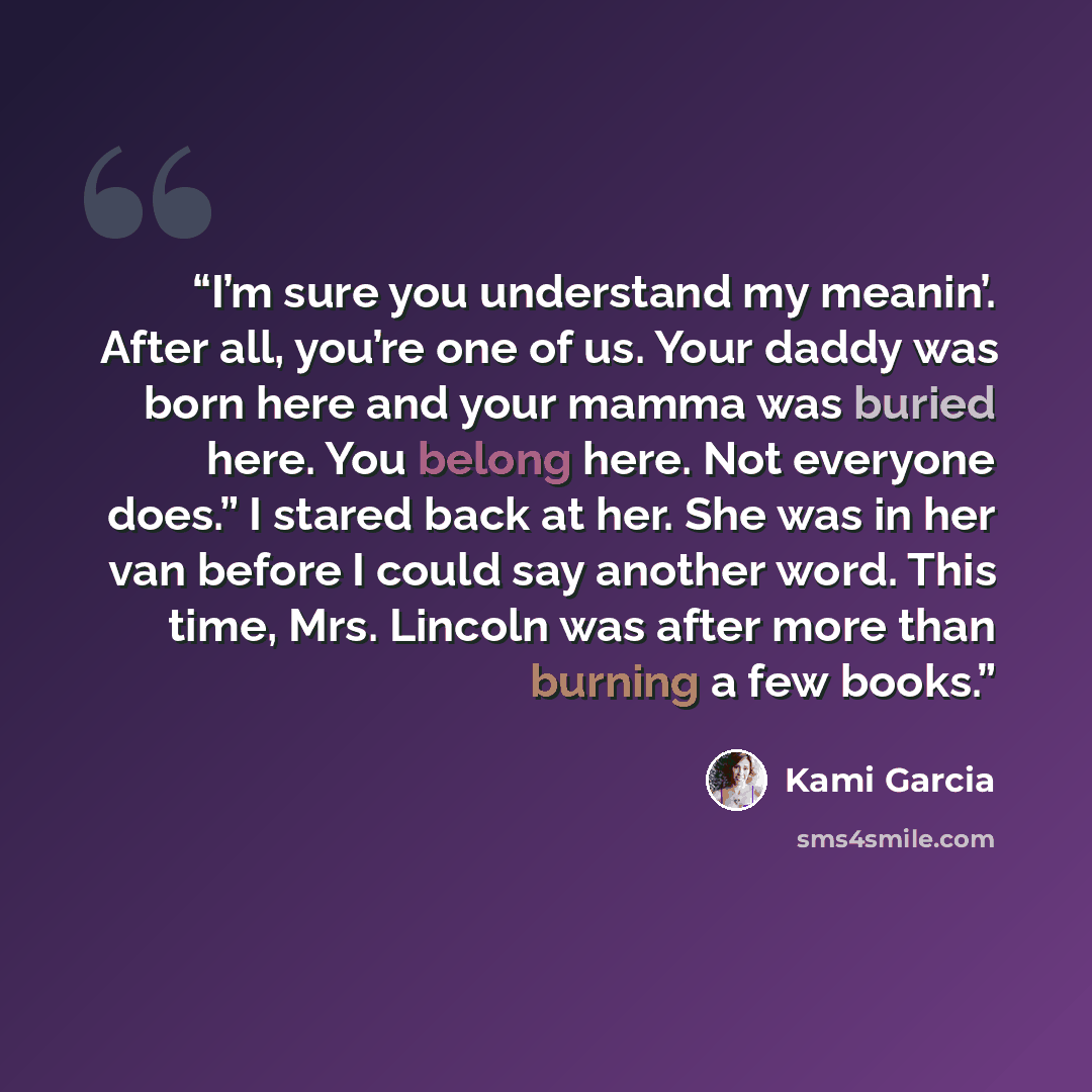 “I’m sure you understand my meanin’. After all, you’re one of us. Your daddy was born here and your mamma was buried here. You belong here. Not everyone does.” I stared back at her. She was in her van before I could say another word. This time, Mrs. Lincoln was after more than burning a few books.” quote by Kami Garcia