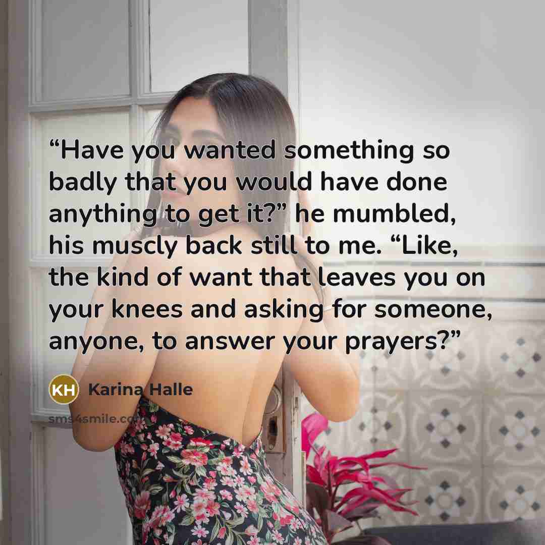 “Have you wanted something so badly that you would have done anything to get it?” he mumbled, his muscly back still to me. “Like, the kind of want that leaves you on your knees and asking for someone, anyone, to answer your prayers?” quote by Karina Halle