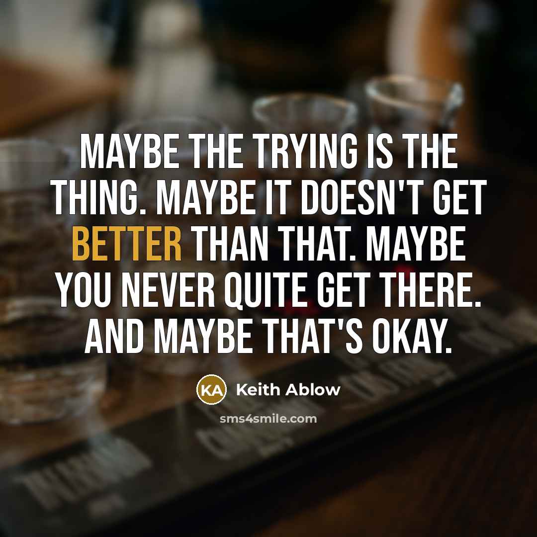 “Maybe the trying is the thing. Maybe it doesn't get better than that. Maybe you never quite get there. And maybe that's okay.” quote by Keith Ablow