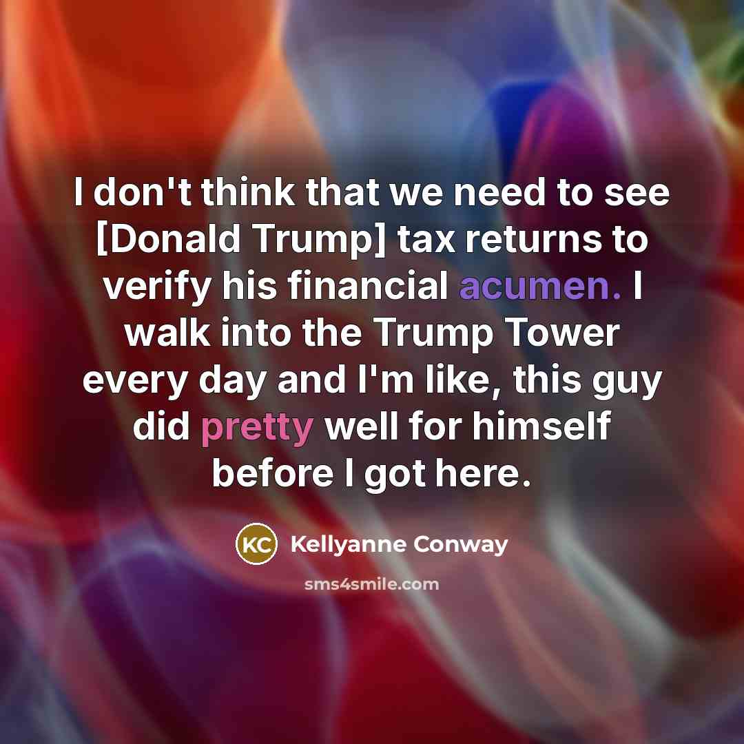 “I don't think that we need to see [Donald Trump] tax returns to verify his financial acumen. I walk into the Trump Tower every day and I'm like, this guy did pretty well for himself before I got here.” quote by Kellyanne Conway
