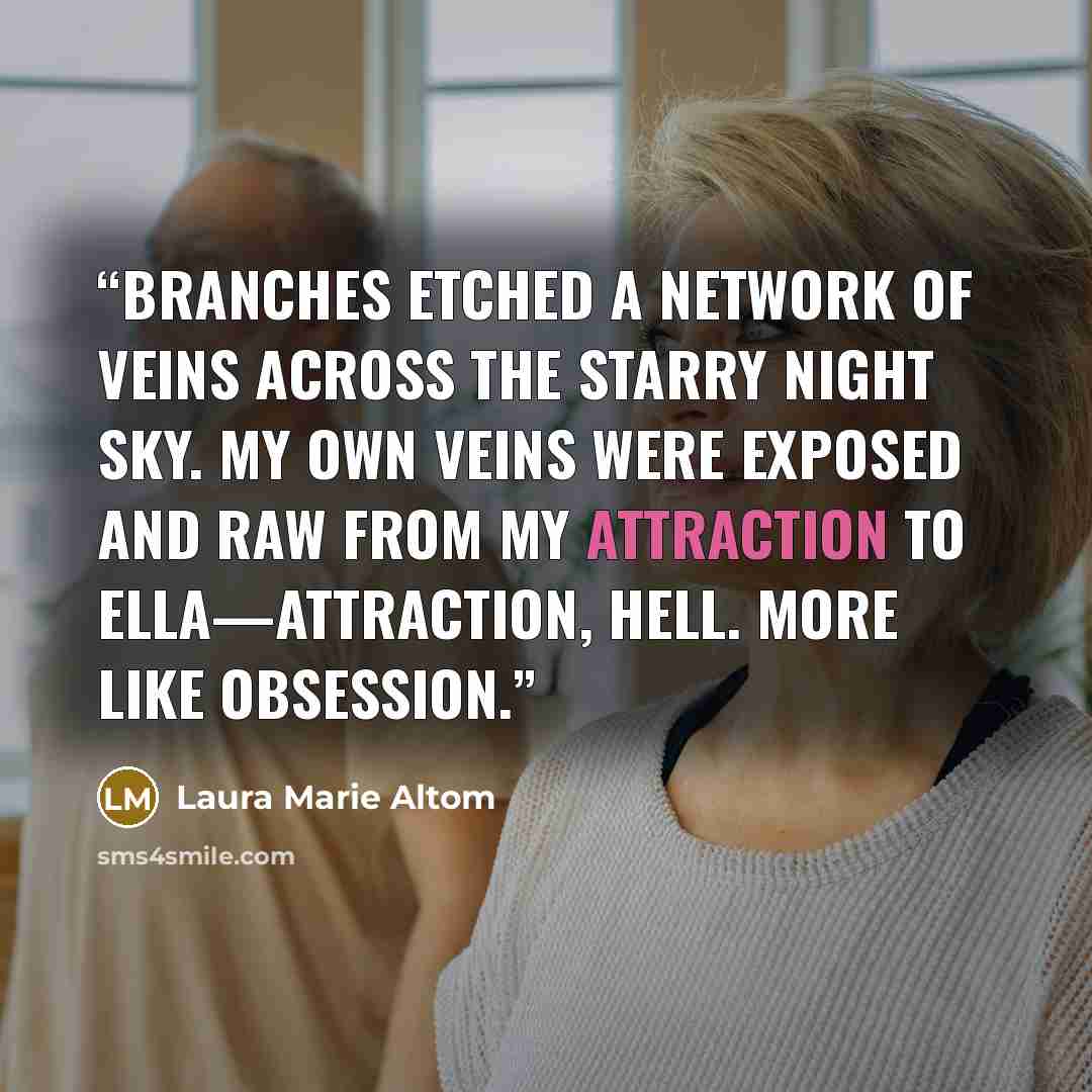 “Branches etched a network of veins across the starry night sky. My own veins were exposed and raw from my attraction to Ella—attraction, hell. More like obsession.” quote by Laura Marie Altom