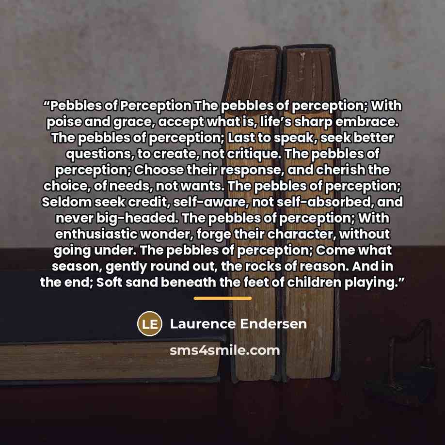 “Pebbles of Perception The pebbles of perception; With poise and grace, accept what is, life’s sharp embrace. The pebbles of perception; Last to speak, seek better questions, to create, not critique. The pebbles of perception; Choose their response, and cherish the choice, of needs, not wants. The…” quote by Laurence Endersen