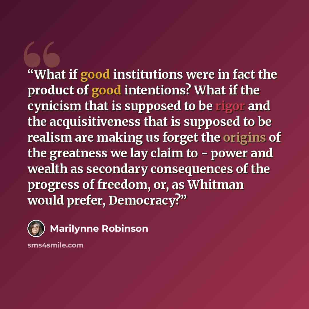 “What if good institutions were in fact the product of good intentions? What if the cynicism that is supposed to be rigor and the acquisitiveness that is supposed to be realism are making us forget the origins of the greatness we lay claim to - power and wealth as secondary consequences of the…” quote by Marilynne Robinson