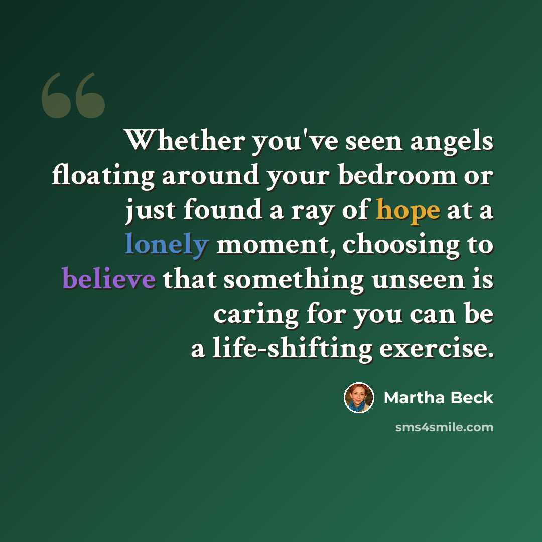 “Whether you've seen angels floating around your bedroom or just found a ray of hope at a lonely moment, choosing to believe that something unseen is caring for you can be a life-shifting exercise.” quote by Martha Beck