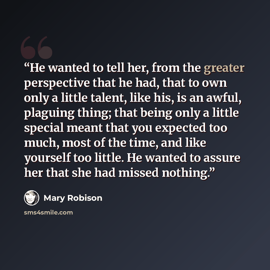 “He wanted to tell her, from the greater perspective that he had, that to own only a little talent, like his, is an awful, plaguing thing; that being only a little special meant that you expected too much, most of the time, and like yourself too little. He wanted to assure her that she had missed…” quote by Mary Robison