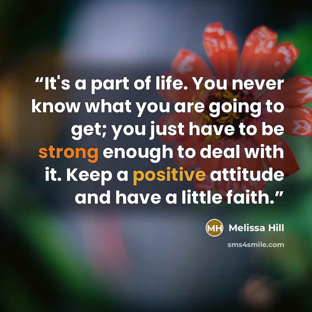 “It's a part of life. You never know what you are going to get; you just have to be strong enough to deal with it. Keep a positive attitude and have a little faith.” quote by Melissa Hill