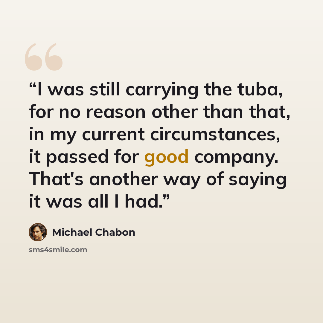 “I was still carrying the tuba, for no reason other than that, in my current circumstances, it passed for good company. That's another way of saying it was all I had.” quote by Michael Chabon
