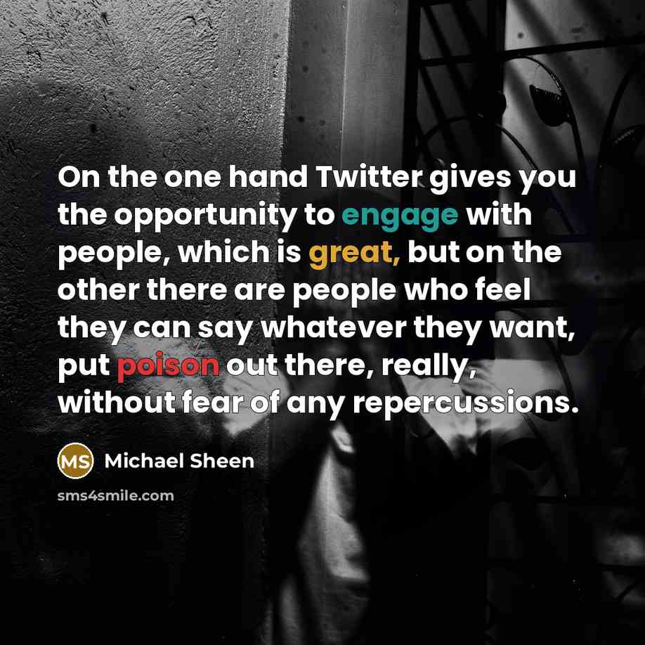 “On the one hand Twitter gives you the opportunity to engage with people, which is great, but on the other there are people who feel they can say whatever they want, put poison out there, really, without fear of any repercussions.” quote by Michael Sheen