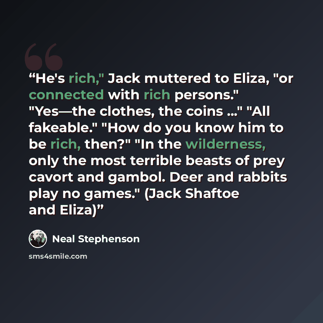 “He's rich," Jack muttered to Eliza, "or connected with rich persons." "Yes—the clothes, the coins ..." "All fakeable." "How do you know him to be rich, then?" "In the wilderness, only the most terrible beasts of prey cavort and gambol. Deer and rabbits play no games." (Jack Shaftoe and Eliza)” quote by Neal Stephenson