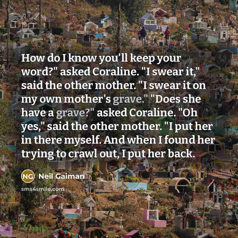 “How do I know you'll keep your word?" asked Coraline. "I swear it," said the other mother. "I swear it on my own mother's grave." "Does she have a grave?" asked Coraline. "Oh yes," said the other mother. "I put her in there myself. And when I found her trying to crawl out, I put her back.” quote by Neil Gaiman