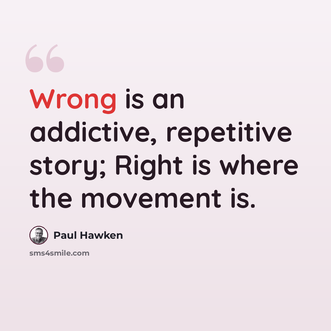 “Wrong is an addictive, repetitive story; Right is where the movement is.” quote by Paul Hawken