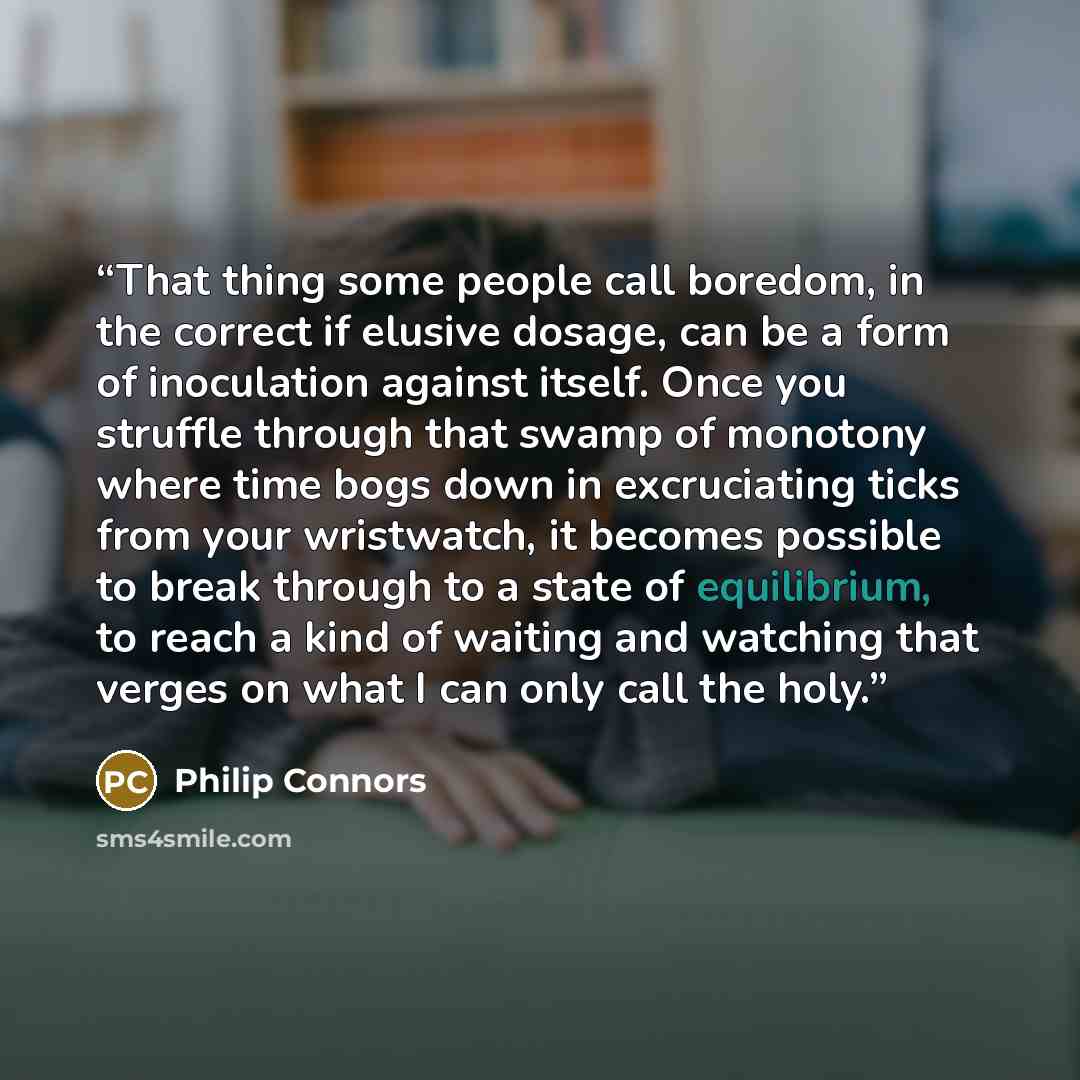 “That thing some people call boredom, in the correct if elusive dosage, can be a form of inoculation against itself. Once you struffle through that swamp of monotony where time bogs down in excruciating ticks from your wristwatch, it becomes possible to break through to a state of equilibrium, to…” quote by Philip Connors