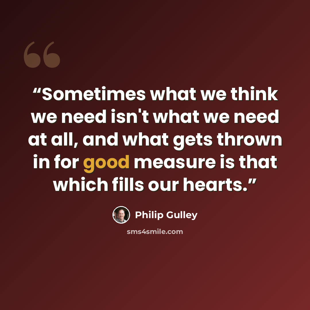 “Sometimes what we think we need isn't what we need at all, and what gets thrown in for good measure is that which fills our hearts.” quote by Philip Gulley