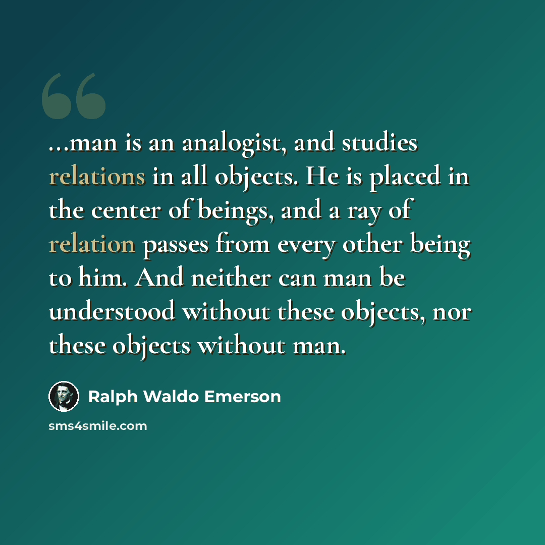 “...man is an analogist, and studies relations in all objects. He is placed in the center of beings, and a ray of relation passes from every other being to him. And neither can man be understood without these objects, nor these objects without man.” quote by Ralph Waldo Emerson