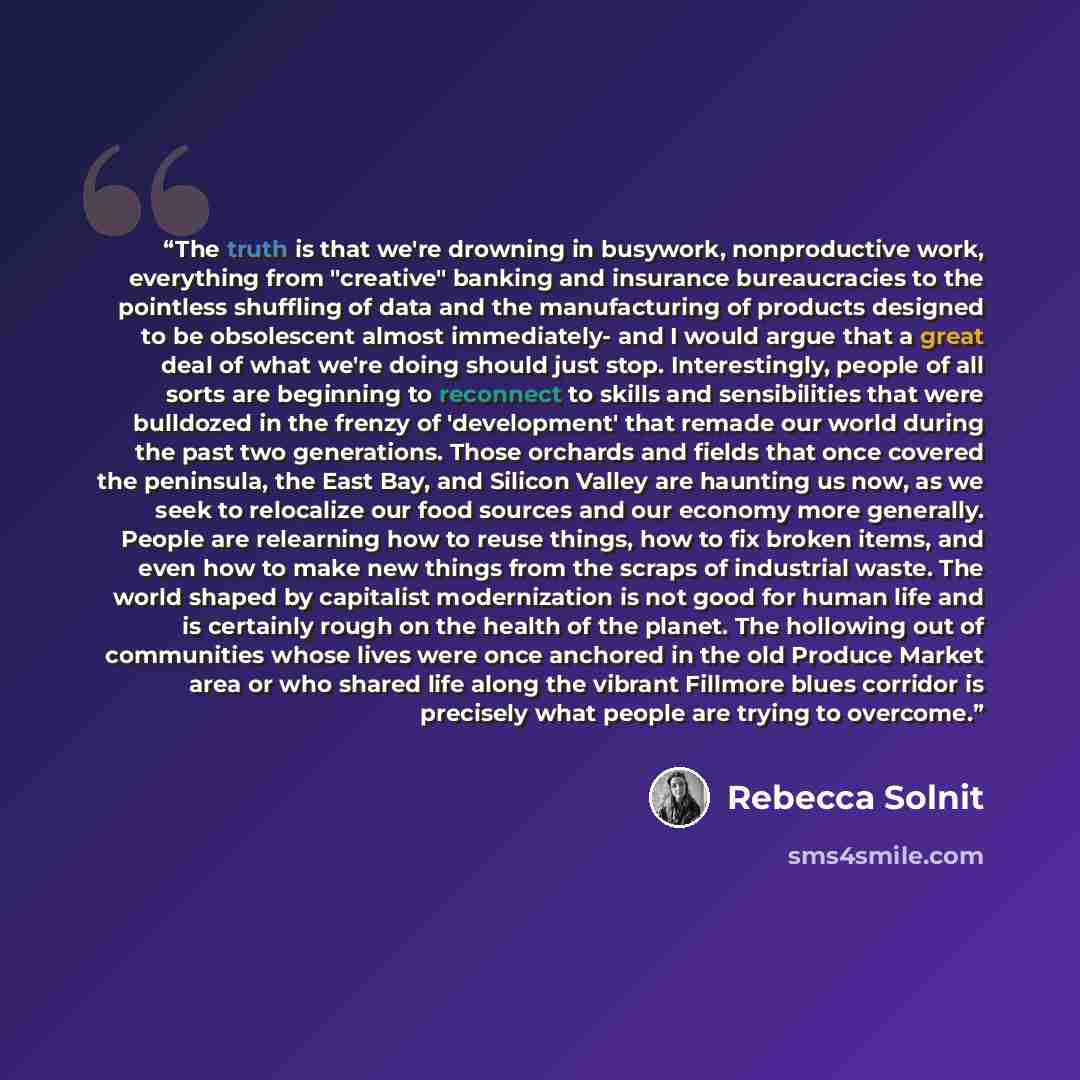 “The truth is that we're drowning in busywork, nonproductive work, everything from "creative" banking and insurance bureaucracies to the pointless shuffling of data and the manufacturing of products designed to be obsolescent almost immediately- and I would argue that a great deal of what we're…” quote by Rebecca Solnit