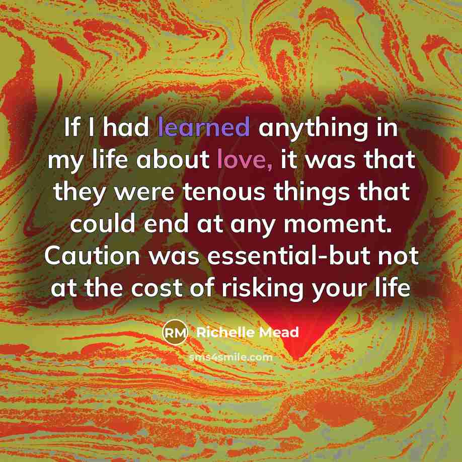 “If I had learned anything in my life about love, it was that they were tenous things that could end at any moment. Caution was essential-but not at the cost of risking your life” quote by Richelle Mead