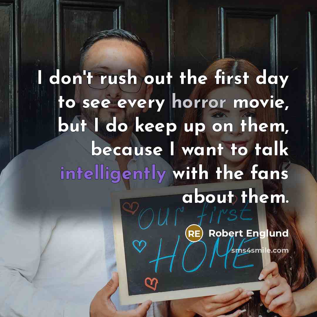 “I don't rush out the first day to see every horror movie, but I do keep up on them, because I want to talk intelligently with the fans about them.” quote by Robert Englund