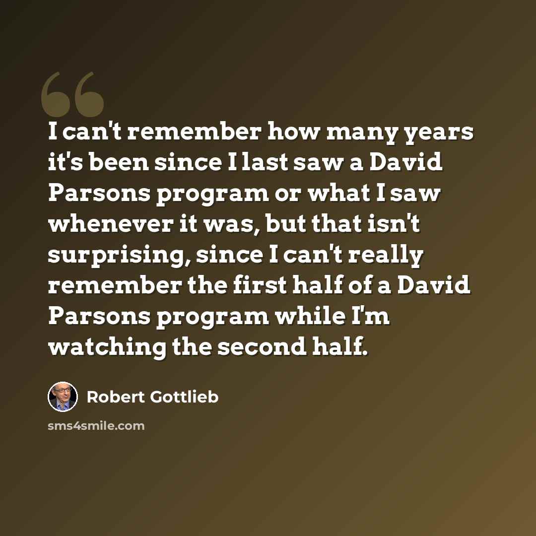“I can't remember how many years it's been since I last saw a David Parsons program or what I saw whenever it was, but that isn't surprising, since I can't really remember the first half of a David Parsons program while I'm watching the second half.” quote by Robert Gottlieb