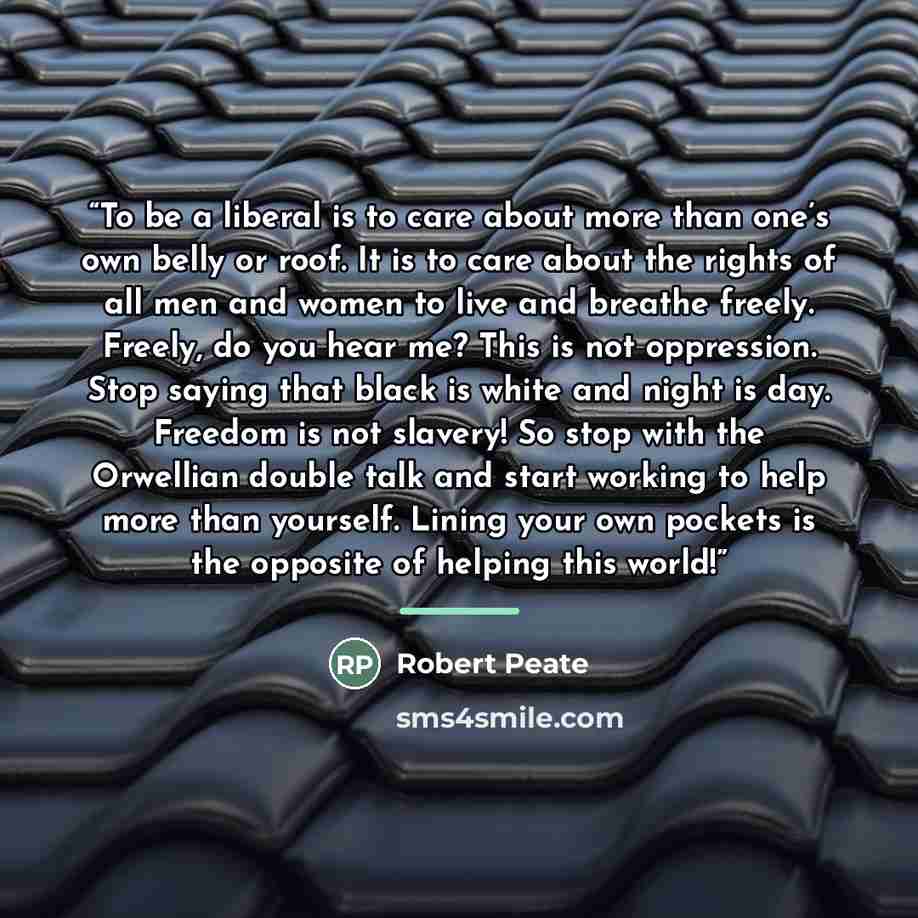 “To be a liberal is to care about more than one’s own belly or roof. It is to care about the rights of all men and women to live and breathe freely. Freely, do you hear me? This is not oppression. Stop saying that black is white and night is day. Freedom is not slavery! So stop with the Orwellian…” quote by Robert Peate