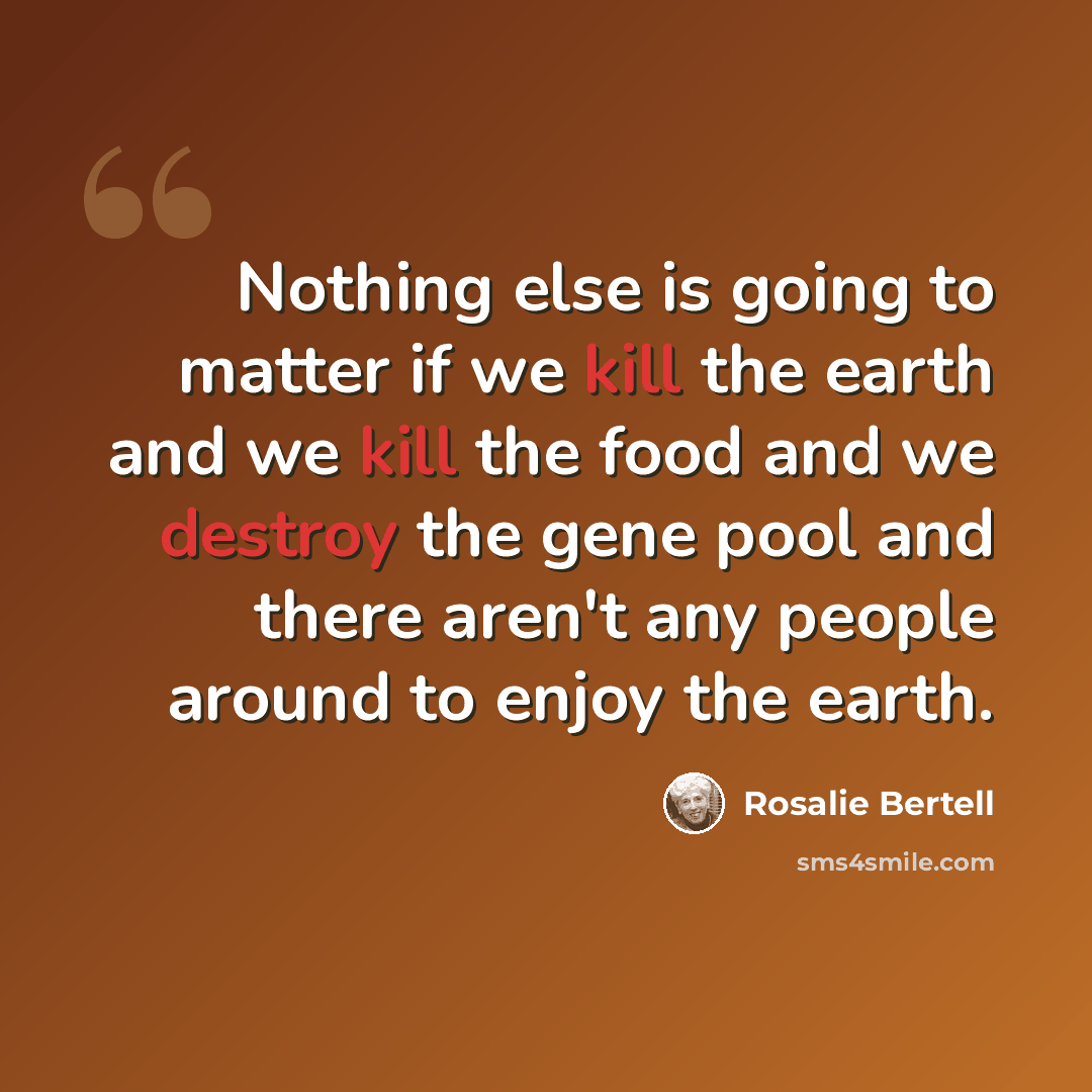 “Nothing else is going to matter if we kill the earth and we kill the food and we destroy the gene pool and there aren't any people around to enjoy the earth.” quote by Rosalie Bertell