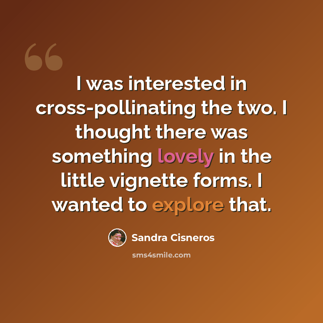 “I was interested in cross-pollinating the two. I thought there was something lovely in the little vignette forms. I wanted to explore that.” quote by Sandra Cisneros