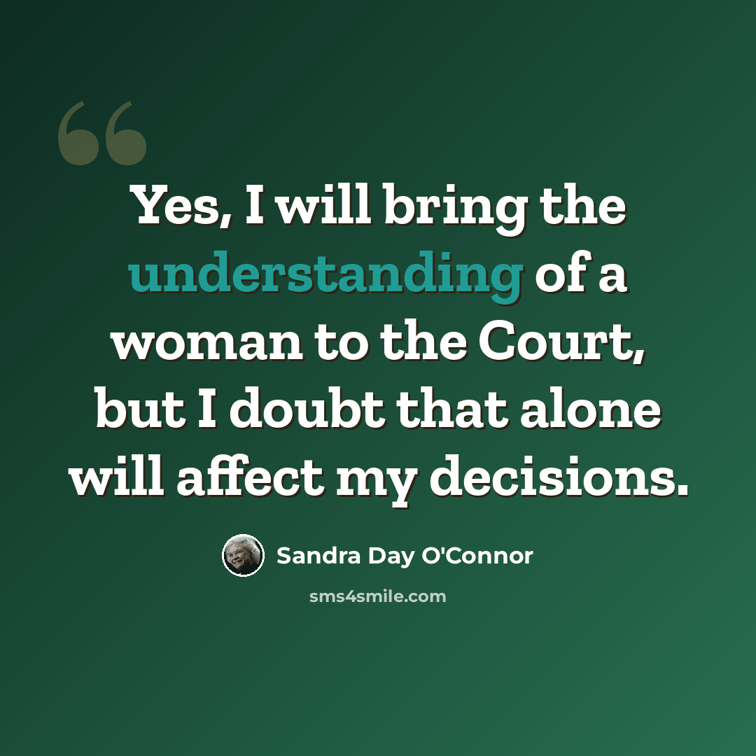 “Yes, I will bring the understanding of a woman to the Court, but I doubt that alone will affect my decisions.” quote by Sandra Day O'Connor