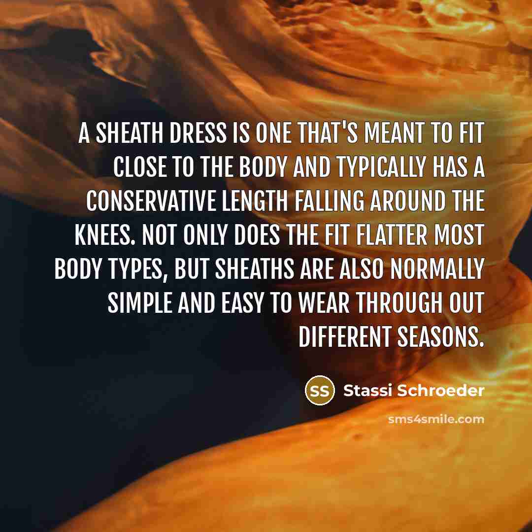 “A sheath dress is one that's meant to fit close to the body and typically has a conservative length falling around the knees. Not only does the fit flatter most body types, but sheaths are also normally simple and easy to wear through out different seasons.” quote by Stassi Schroeder