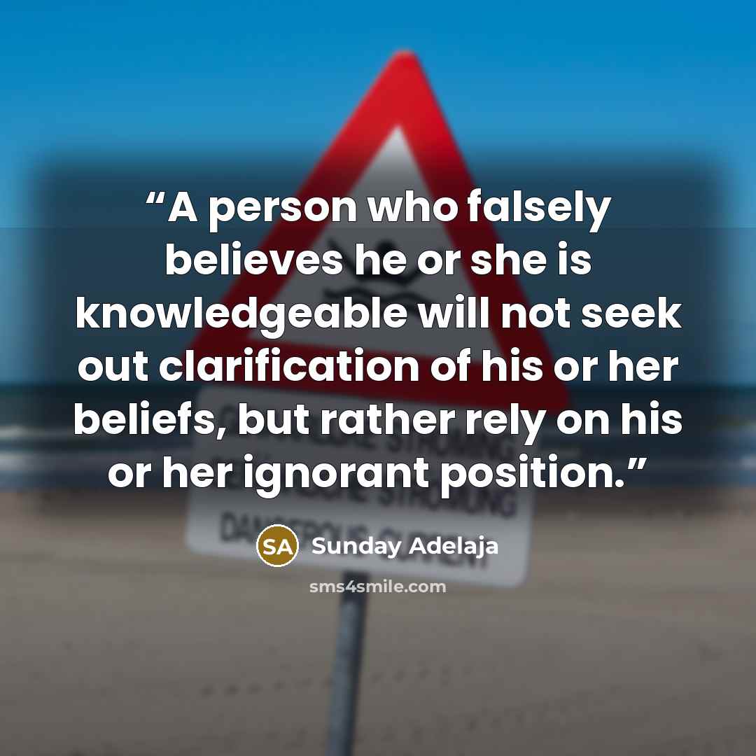 “A person who falsely believes he or she is knowledgeable will not seek out clarification of his or her beliefs, but rather rely on his or her ignorant position.” quote by Sunday Adelaja