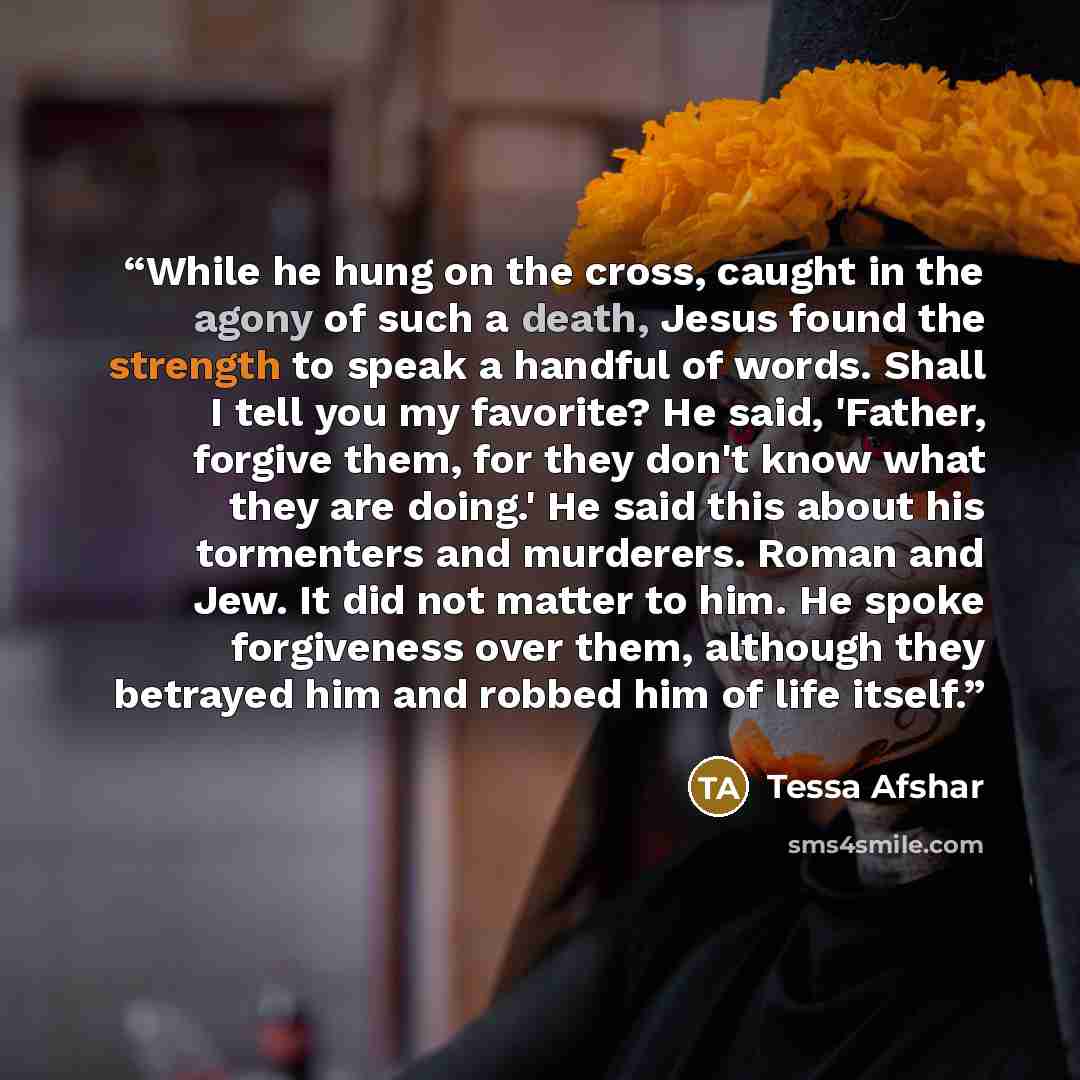 “While he hung on the cross, caught in the agony of such a death, Jesus found the strength to speak a handful of words. Shall I tell you my favorite? He said, 'Father, forgive them, for they don't know what they are doing.' He said this about his tormenters and murderers. Roman and Jew. It did not…” quote by Tessa Afshar