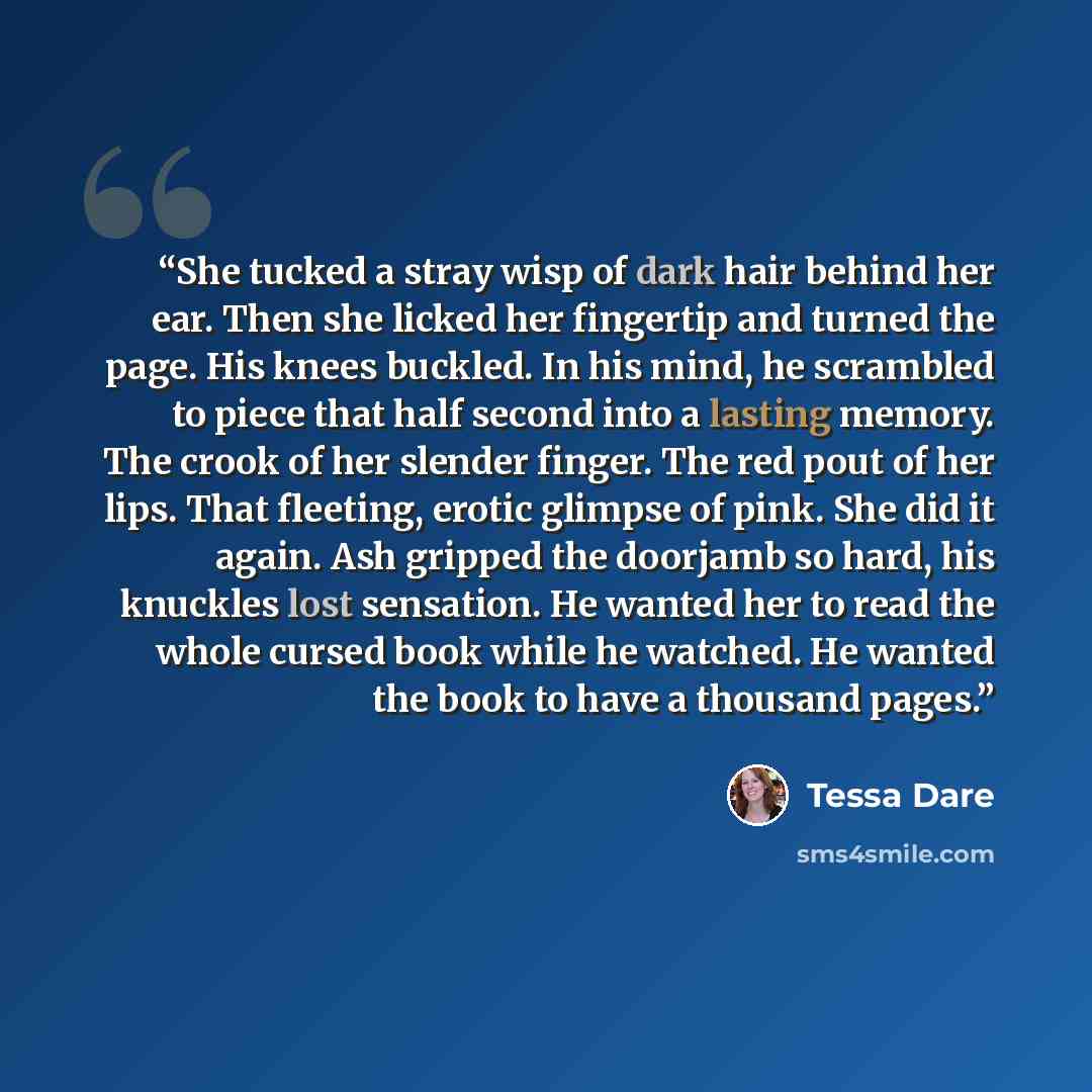“She tucked a stray wisp of dark hair behind her ear. Then she licked her fingertip and turned the page. His knees buckled. In his mind, he scrambled to piece that half second into a lasting memory. The crook of her slender finger. The red pout of her lips. That fleeting, erotic glimpse of pink…” quote by Tessa Dare