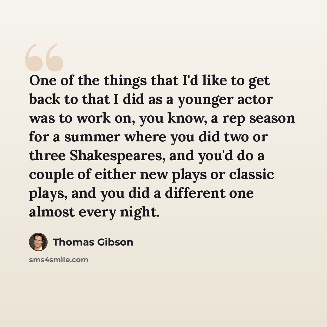 “One of the things that I'd like to get back to that I did as a younger actor was to work on, you know, a rep season for a summer where you did two or three Shakespeares, and you'd do a couple of either new plays or classic plays, and you did a different one almost every night.” quote by Thomas Gibson