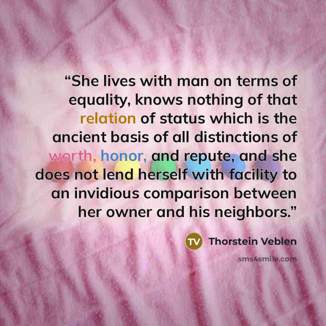 “She lives with man on terms of equality, knows nothing of that relation of status which is the ancient basis of all distinctions of worth, honor, and repute, and she does not lend herself with facility to an invidious comparison between her owner and his neighbors.” quote by Thorstein Veblen