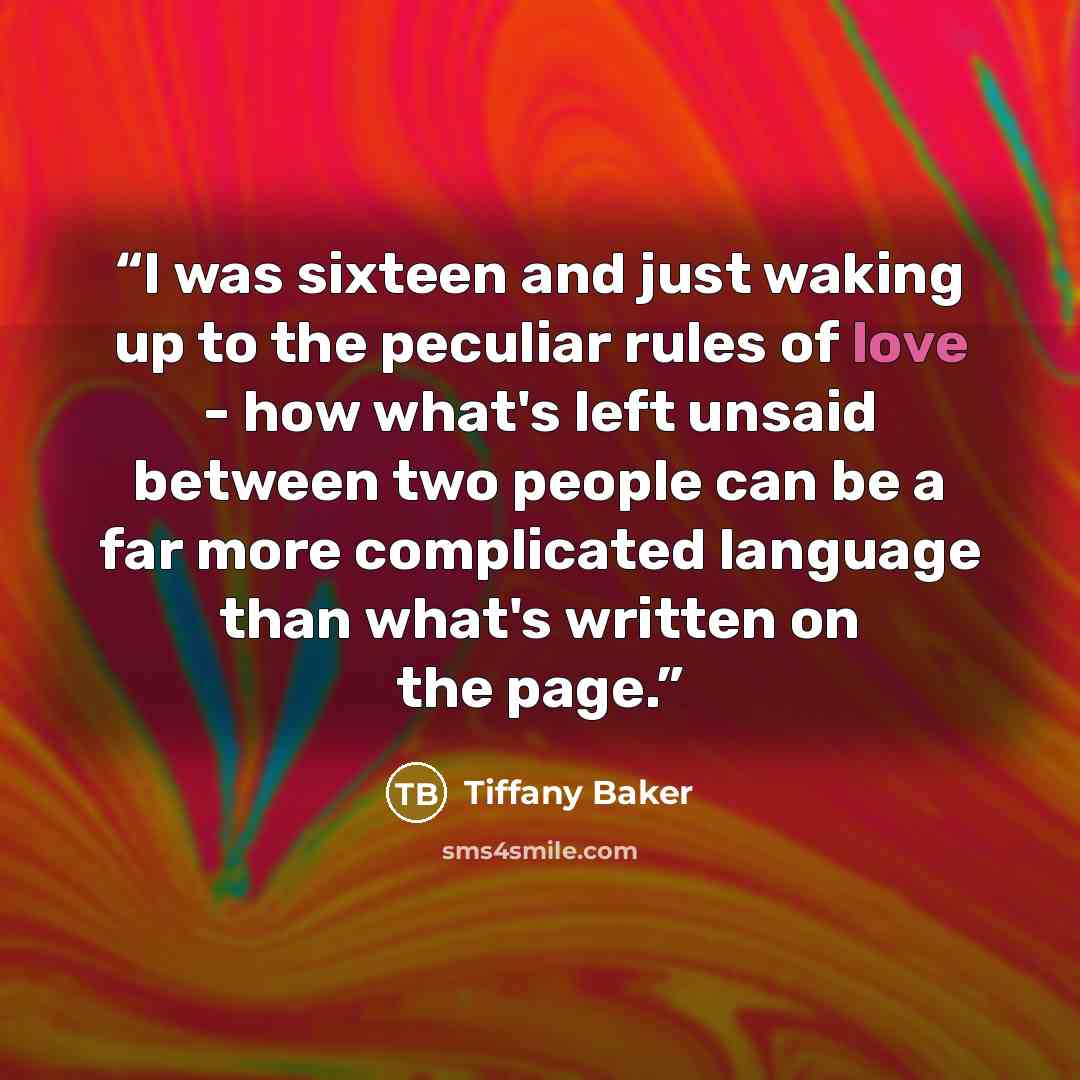 “I was sixteen and just waking up to the peculiar rules of love - how what's left unsaid between two people can be a far more complicated language than what's written on the page.” quote by Tiffany Baker