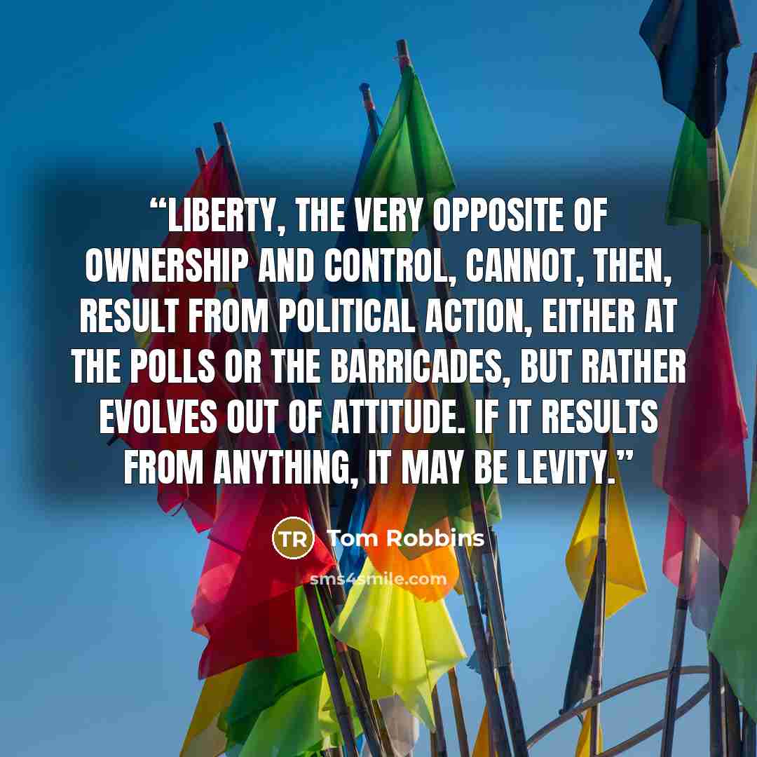 “Liberty, the very opposite of ownership and control, cannot, then, result from political action, either at the polls or the barricades, but rather evolves out of attitude. If it results from anything, it may be levity.” quote by Tom Robbins