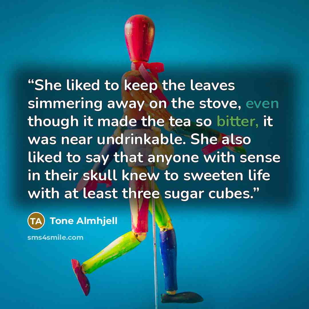 “She liked to keep the leaves simmering away on the stove, even though it made the tea so bitter, it was near undrinkable. She also liked to say that anyone with sense in their skull knew to sweeten life with at least three sugar cubes.” quote by Tone Almhjell