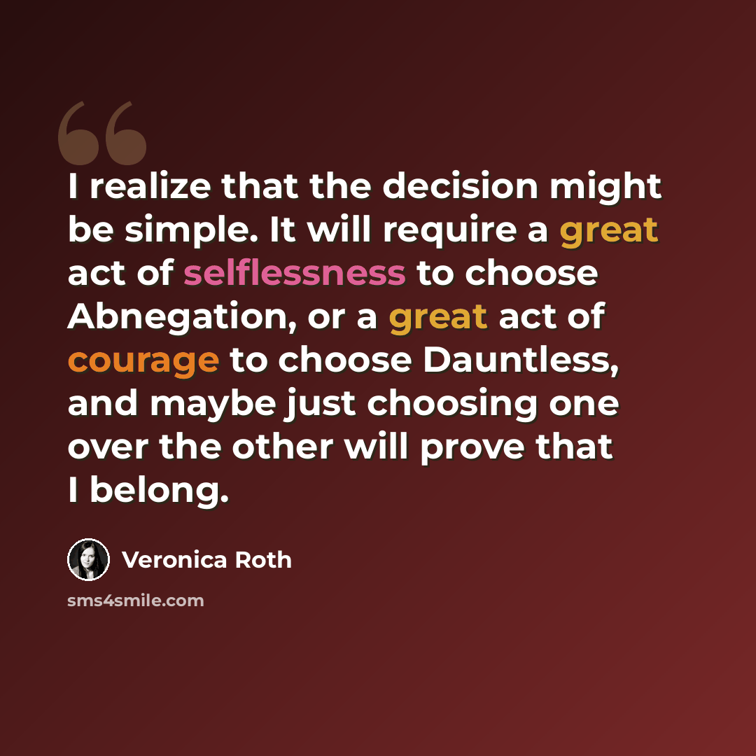 “I realize that the decision might be simple. It will require a great act of selflessness to choose Abnegation, or a great act of courage to choose Dauntless, and maybe just choosing one over the other will prove that I belong.” quote by Veronica Roth