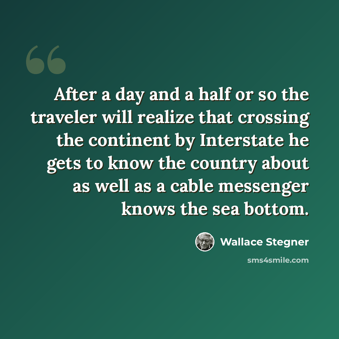 “After a day and a half or so the traveler will realize that crossing the continent by Interstate he gets to know the country about as well as a cable messenger knows the sea bottom.” quote by Wallace Stegner