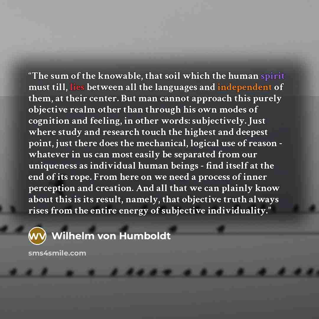 “The sum of the knowable, that soil which the human spirit must till, lies between all the languages and independent of them, at their center. But man cannot approach this purely objective realm other than through his own modes of cognition and feeling, in other words: subjectively. Just where…” quote by Wilhelm Von Humboldt