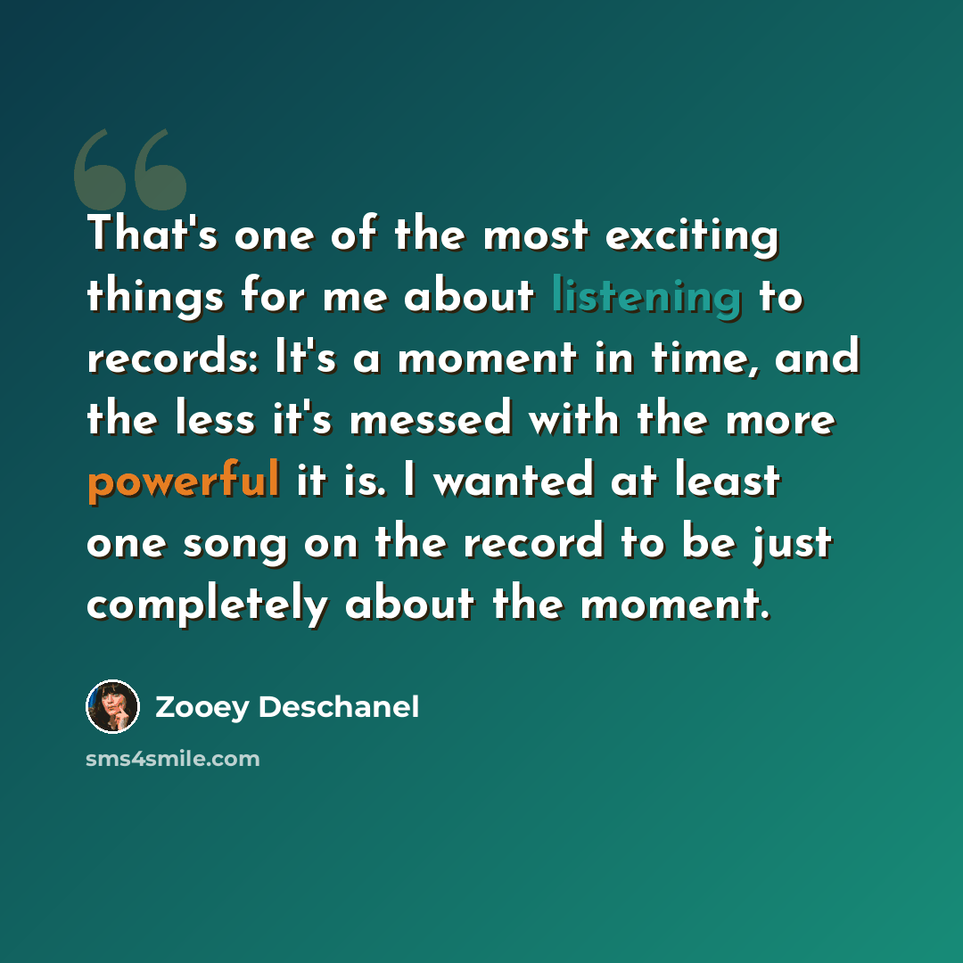 “That's one of the most exciting things for me about listening to records: It's a moment in time, and the less it's messed with the more powerful it is. I wanted at least one song on the record to be just completely about the moment.” quote by Zooey Deschanel