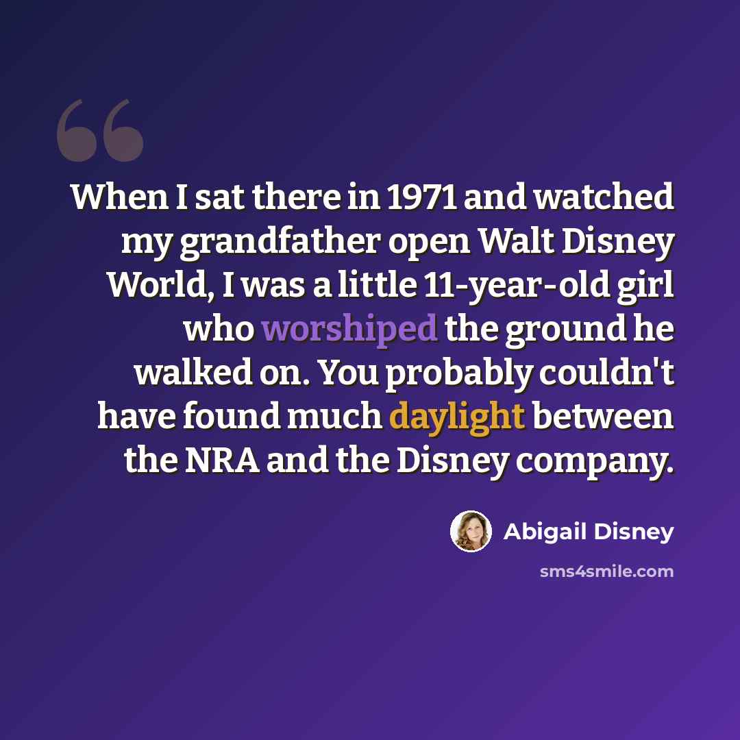 “When I sat there in 1971 and watched my grandfather open Walt Disney World, I was a little 11-year-old girl who worshiped the ground he walked on. You probably couldn't have found much daylight between the NRA and the Disney company.” quote by Abigail Disney