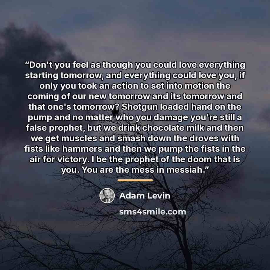 “Don't you feel as though you could love everything starting tomorrow, and everything could love you, if only you took an action to set into motion the coming of our new tomorrow and its tomorrow and that one's tomorrow? Shotgun loaded hand on the pump and no matter who you damage you're still a…” quote by Adam Levin