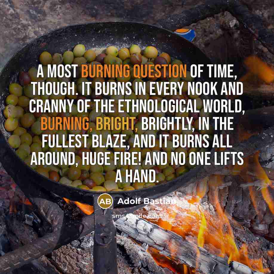 “A most burning question of time, though. It burns in every nook and cranny of the ethnological world, burning, bright, brightly, in the fullest blaze, and it burns all around, huge fire! and no one lifts a hand.” quote by Adolf Bastian
