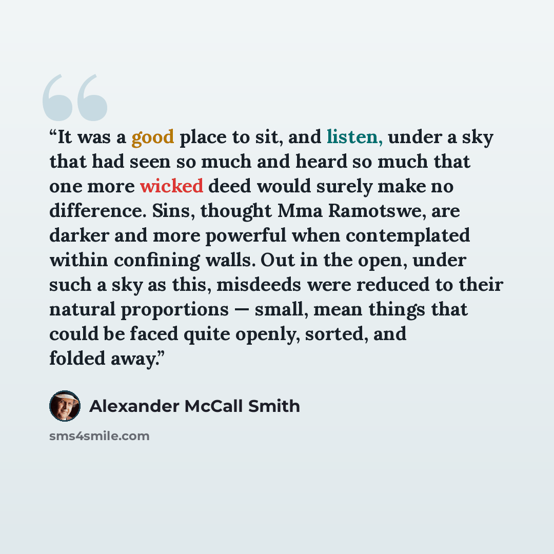“It was a good place to sit, and listen, under a sky that had seen so much and heard so much that one more wicked deed would surely make no difference. Sins, thought Mma Ramotswe, are darker and more powerful when contemplated within confining walls. Out in the open, under such a sky as this…” quote by Alexander McCall Smith