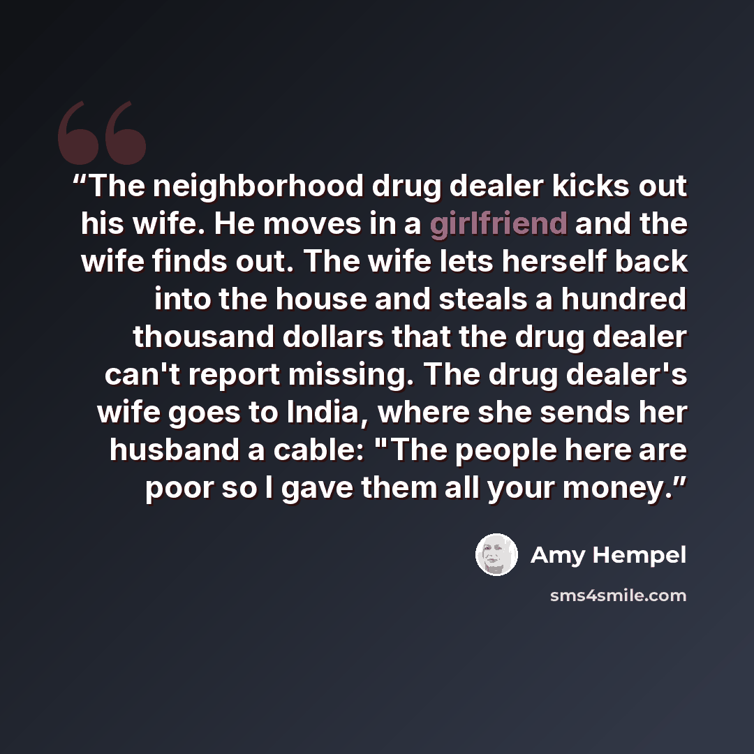 “The neighborhood drug dealer kicks out his wife. He moves in a girlfriend and the wife finds out. The wife lets herself back into the house and steals a hundred thousand dollars that the drug dealer can't report missing. The drug dealer's wife goes to India, where she sends her husband a cable…” quote by Amy Hempel