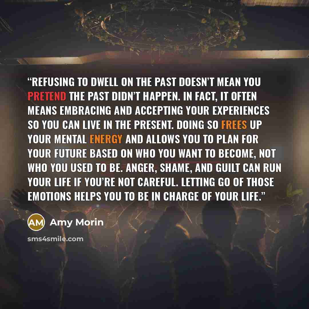 “Refusing to dwell on the past doesn’t mean you pretend the past didn’t happen. In fact, it often means embracing and accepting your experiences so you can live in the present. Doing so frees up your mental energy and allows you to plan for your future based on who you want to become, not who you…” quote by Amy Morin