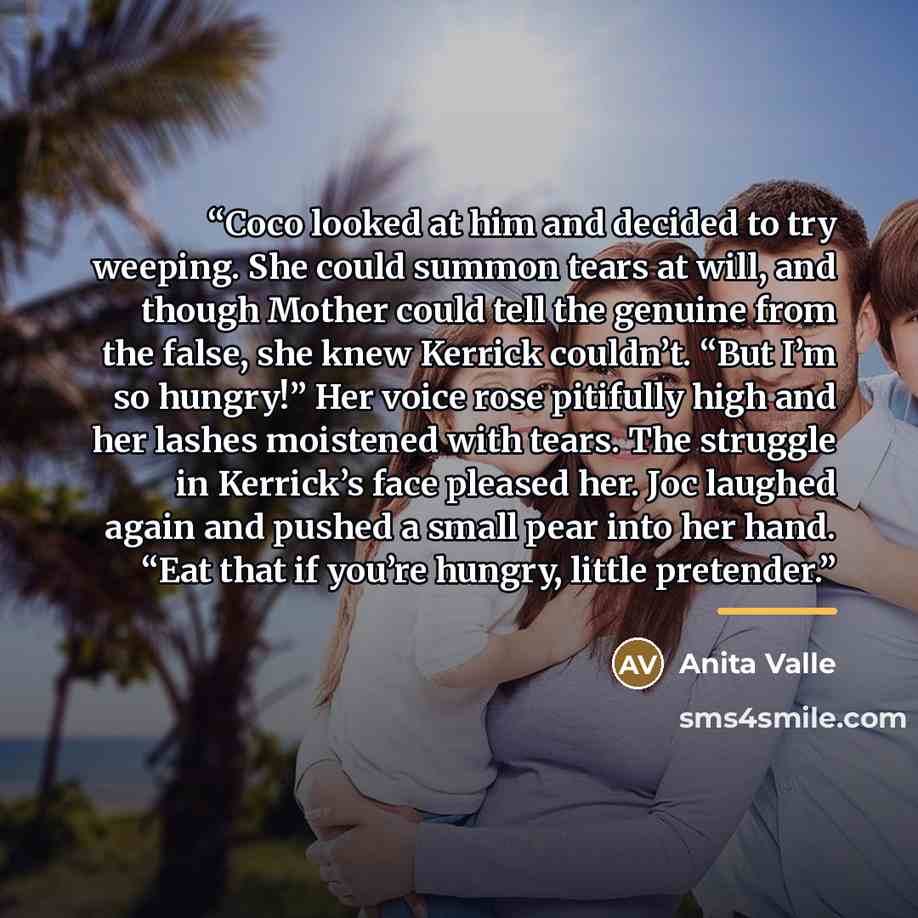 “Coco looked at him and decided to try weeping. She could summon tears at will, and though Mother could tell the genuine from the false, she knew Kerrick couldn’t. “But I’m so hungry!” Her voice rose pitifully high and her lashes moistened with tears. The struggle in Kerrick’s face pleased her. Joc…” quote by Anita Valle