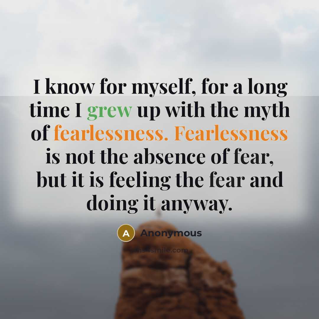 “I know for myself, for a long time I grew up with the myth of fearlessness. Fearlessness is not the absence of fear, but it is feeling the fear and doing it anyway.” quote by Anonymous